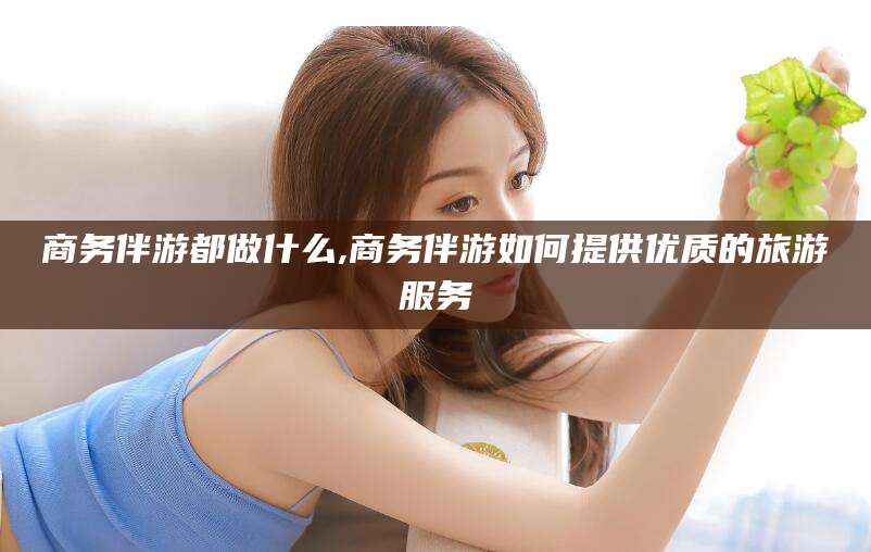 宁津商务伴游都做什么,商务伴游如何提供优质的旅游服务