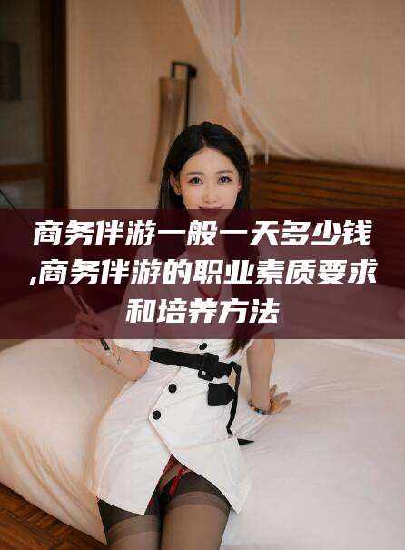 宁津商务伴游一般一天多少钱,商务伴游的职业素质要求和培养方法