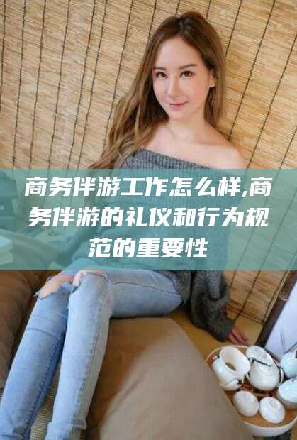 宁津商务伴游工作怎么样,商务伴游的礼仪和行为规范的重要性