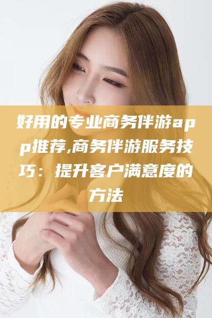 宁津好用的专业商务伴游app推荐,商务伴游服务技巧：提升客户满意度的方法