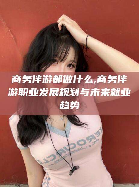 宁津商务伴游都做什么,商务伴游职业发展规划与未来就业趋势