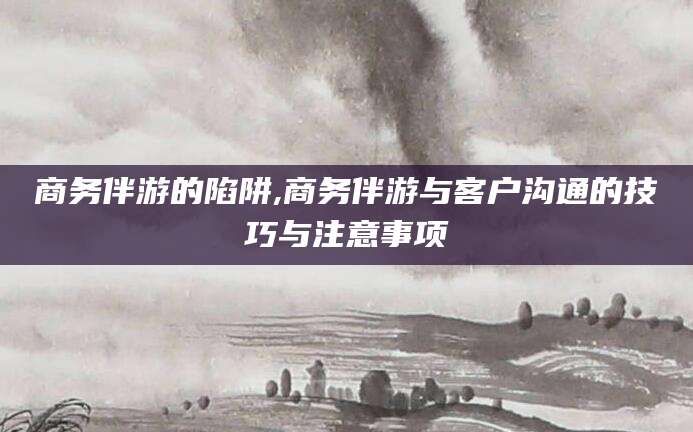 宁津商务伴游的陷阱,商务伴游与客户沟通的技巧与注意事项