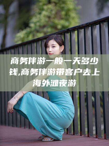宁津商务伴游一般一天多少钱,商务伴游带客户去上海外滩夜游