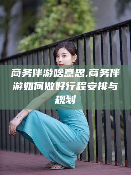 宁津商务伴游啥意思,商务伴游如何做好行程安排与规划