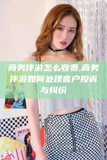 宁津商务伴游怎么收费,商务伴游如何处理客户投诉与纠纷