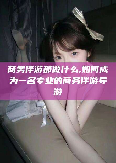 宁津商务伴游都做什么,如何成为一名专业的商务伴游导游