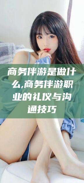 宁津商务伴游是做什么,商务伴游职业的礼仪与沟通技巧