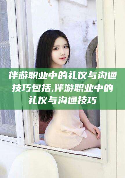 宁津伴游职业中的礼仪与沟通技巧包括,伴游职业中的礼仪与沟通技巧