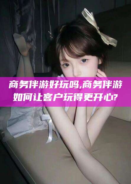 宁津商务伴游好玩吗,商务伴游如何让客户玩得更开心?