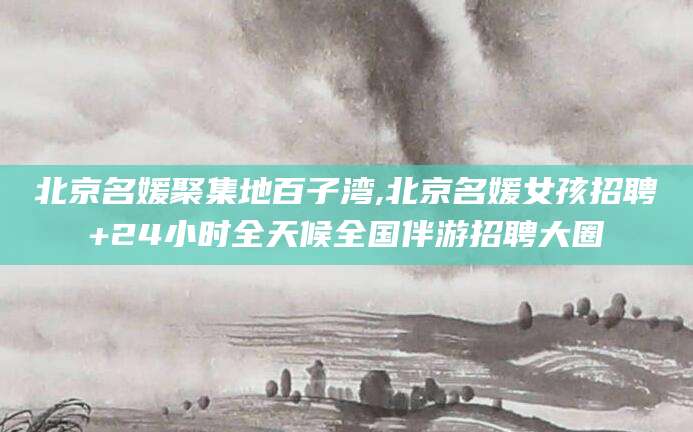 宁津北京名媛聚集地百子湾,北京名媛女孩招聘+24小时全天候全国伴游招聘大圈