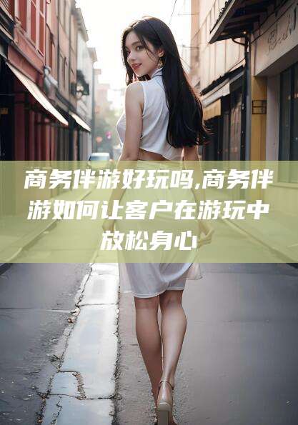 宁津商务伴游好玩吗,商务伴游如何让客户在游玩中放松身心