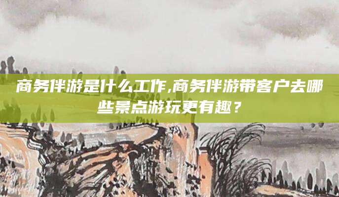 宁津商务伴游是什么工作,商务伴游带客户去哪些景点游玩更有趣？