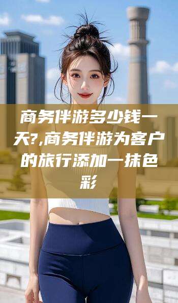 宁津商务伴游多少钱一天?,商务伴游为客户的旅行添加一抹色彩