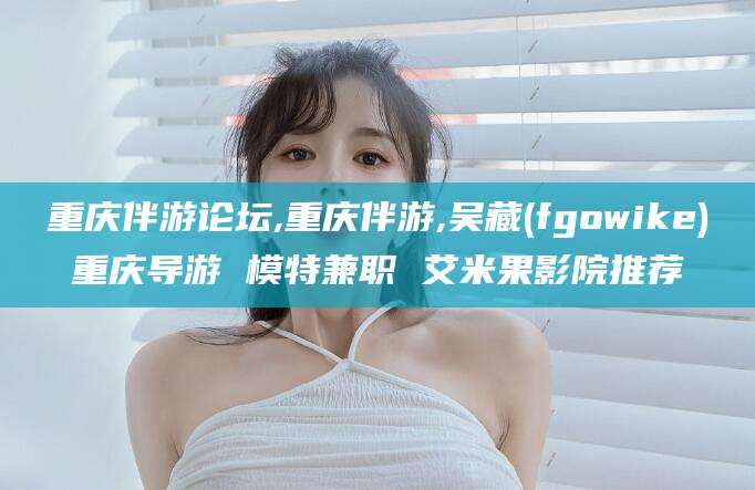 宁津重庆伴游论坛,重庆伴游,吴藏(fgowike)重庆导游 模特兼职 艾米果影院推荐