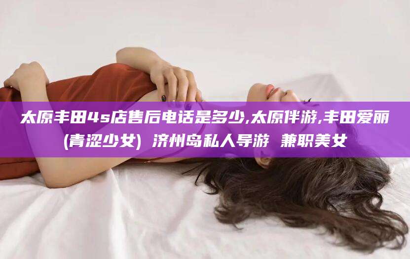 宁津太原丰田4s店售后电话是多少,太原伴游,丰田爱丽(青涩少女) 济州岛私人导游 兼职美女