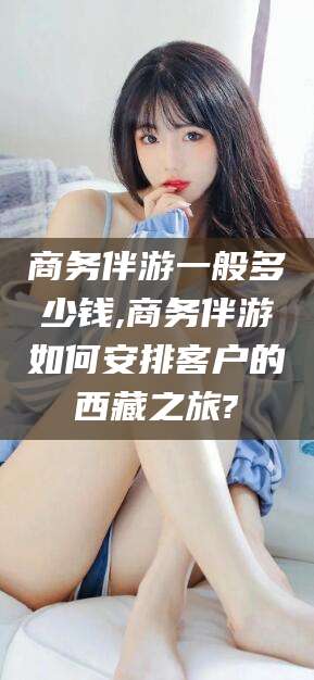 宁津商务伴游一般多少钱,商务伴游如何安排客户的西藏之旅?