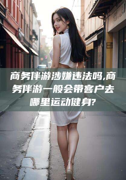 宁津商务伴游涉嫌违法吗,商务伴游一般会带客户去哪里运动健身?