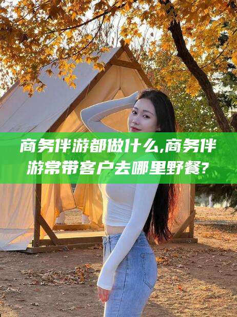 宁津商务伴游都做什么,商务伴游常带客户去哪里野餐?