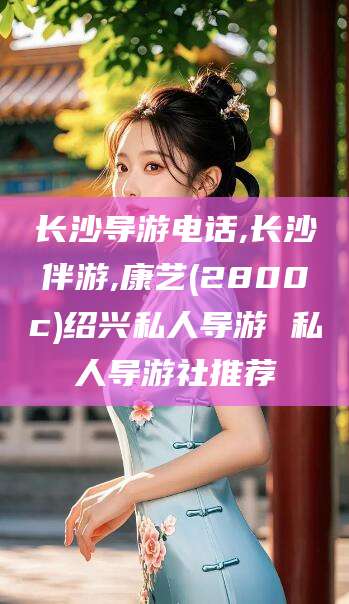 宁津长沙导游电话,长沙伴游,康艺(2800c)绍兴私人导游 私人导游社推荐