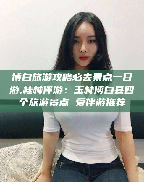 宁津博白旅游攻略必去景点一日游,桂林伴游：玉林博白县四个旅游景点 爱伴游推荐