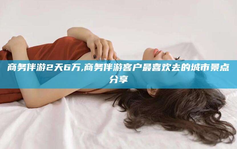 宁津商务伴游2天6万,商务伴游客户最喜欢去的城市景点分享
