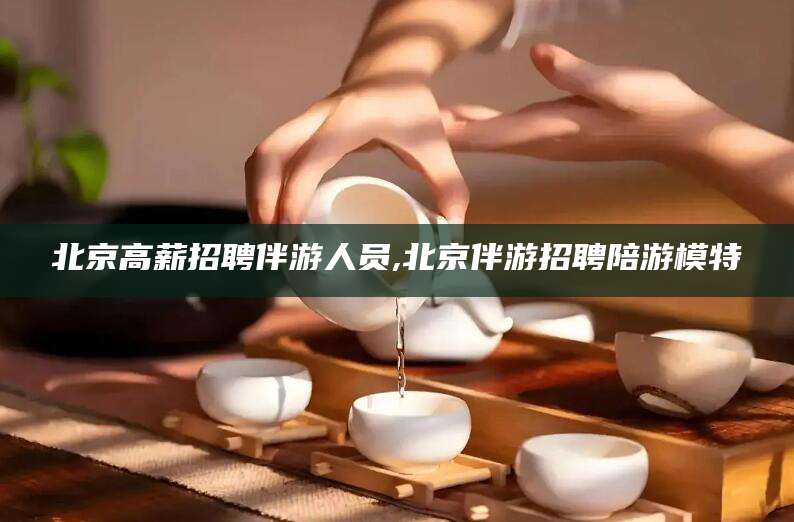 北京高薪招聘伴游人员,北京伴游招聘陪游模特