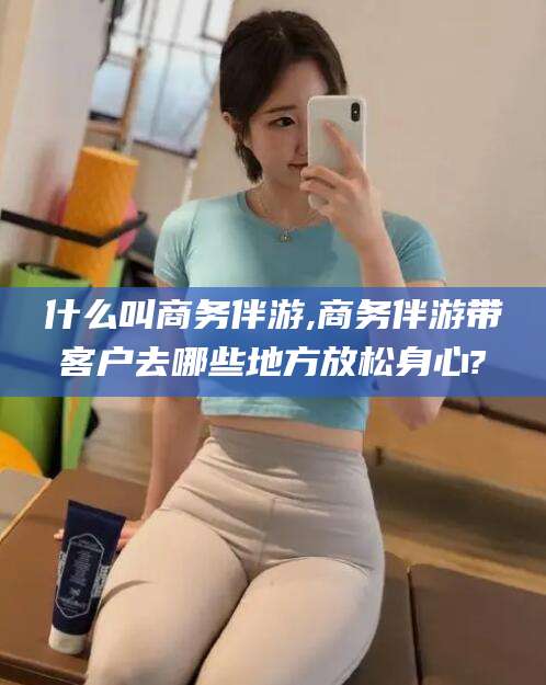 宁津什么叫商务伴游,商务伴游带客户去哪些地方放松身心?