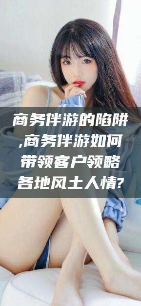 宁津商务伴游的陷阱,商务伴游如何带领客户领略各地风土人情?