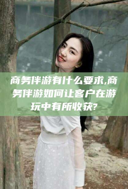宁津商务伴游有什么要求,商务伴游如何让客户在游玩中有所收获?
