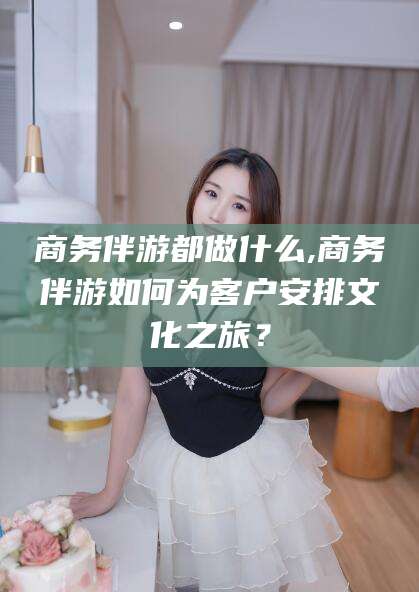 宁津商务伴游都做什么,商务伴游如何为客户安排文化之旅？