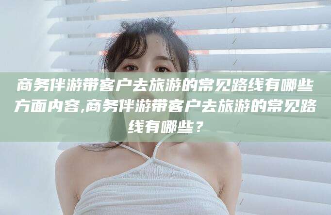 宁津商务伴游带客户去旅游的常见路线有哪些方面内容,商务伴游带客户去旅游的常见路线有哪些？