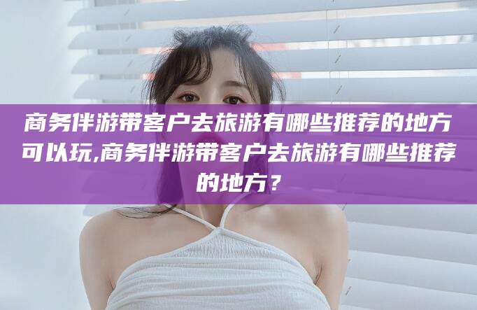 宁津商务伴游带客户去旅游有哪些推荐的地方可以玩,商务伴游带客户去旅游有哪些推荐的地方？