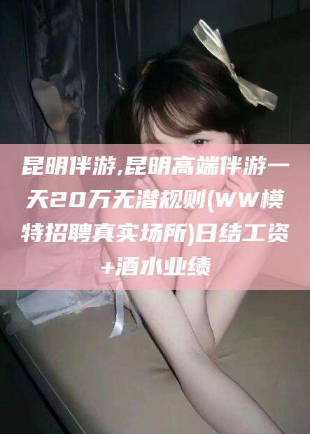 宁津昆明伴游,昆明高端伴游一天20万无潜规则(WW模特招聘真实场所)日结工资+酒水业绩
