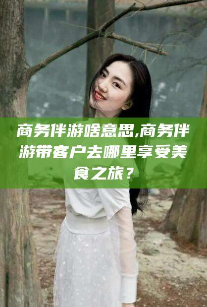 宁津商务伴游啥意思,商务伴游带客户去哪里享受美食之旅？