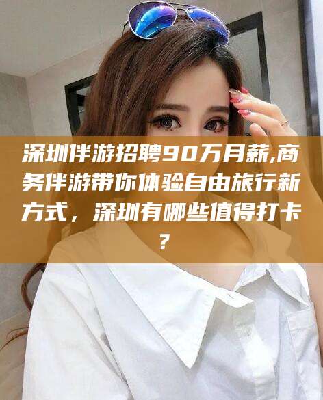 宁津深圳伴游招聘90万月薪,商务伴游带你体验自由旅行新方式，深圳有哪些值得打卡？