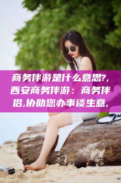 宁津商务伴游是什么意思?,西安商务伴游：商务伴侣,协助您办事谈生意,
