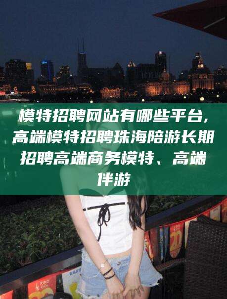 宁津模特招聘网站有哪些平台,高端模特招聘珠海陪游长期招聘高端商务模特、高端伴游