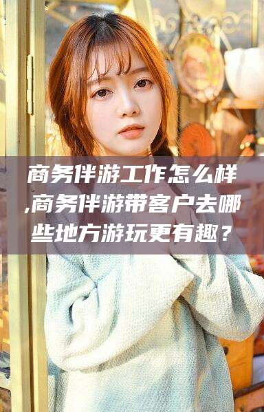 宁津商务伴游工作怎么样,商务伴游带客户去哪些地方游玩更有趣？