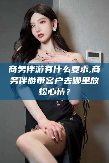 宁津商务伴游有什么要求,商务伴游带客户去哪里放松心情？