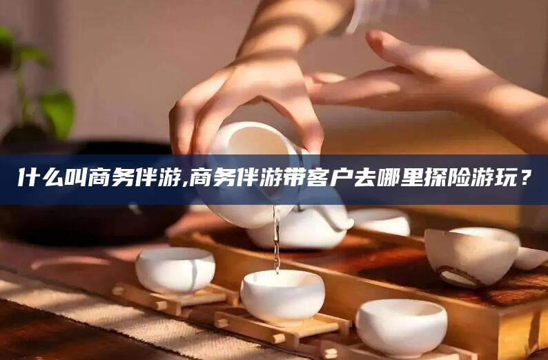 宁津什么叫商务伴游,商务伴游带客户去哪里探险游玩？