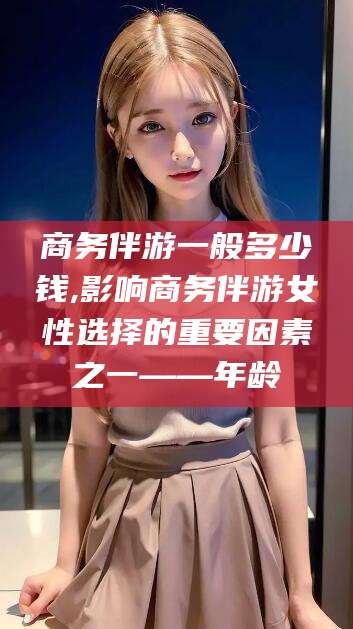 宁津商务伴游一般多少钱,影响商务伴游女性选择的重要因素之一——年龄