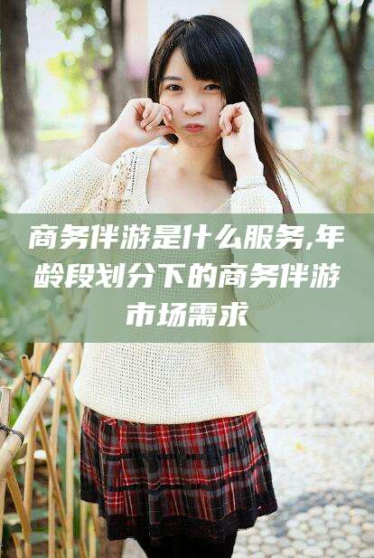 宁津商务伴游是什么服务,年龄段划分下的商务伴游市场需求