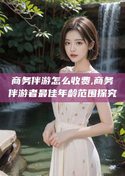 宁津商务伴游怎么收费,商务伴游者最佳年龄范围探究