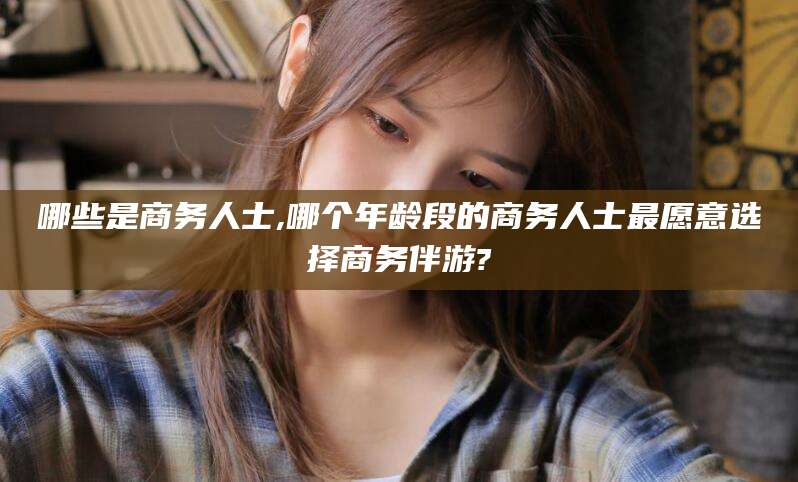宁津哪些是商务人士,哪个年龄段的商务人士最愿意选择商务伴游?