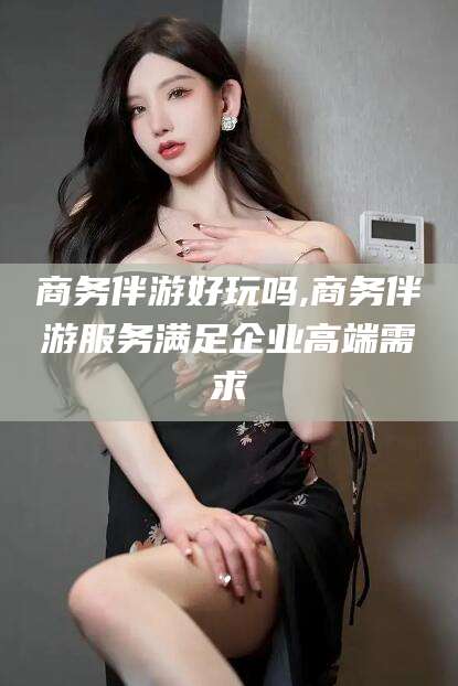 宁津商务伴游好玩吗,商务伴游服务满足企业高端需求