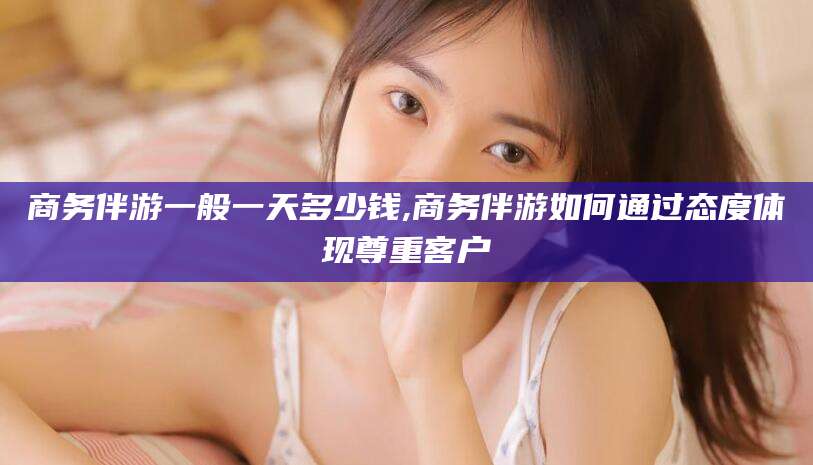 宁津商务伴游一般一天多少钱,商务伴游如何通过态度体现尊重客户