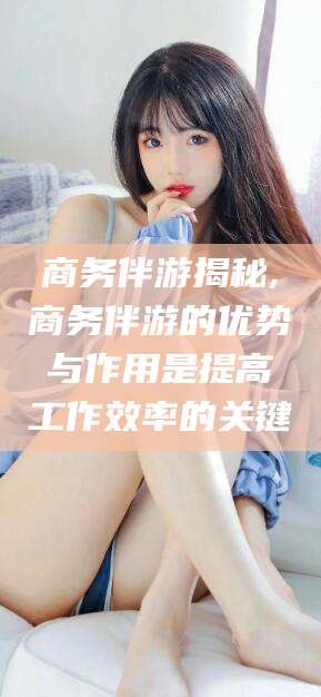 宁津商务伴游揭秘,商务伴游的优势与作用是提高工作效率的关键