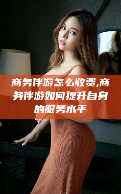 宁津商务伴游怎么收费,商务伴游如何提升自身的服务水平