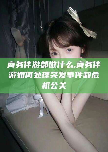 宁津商务伴游都做什么,商务伴游如何处理突发事件和危机公关